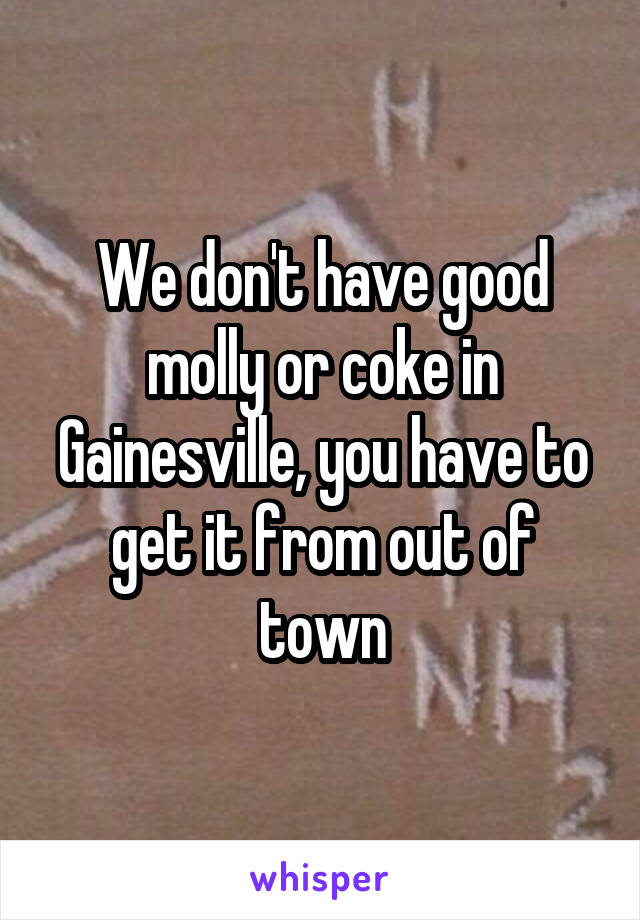 We don't have good molly or coke in Gainesville, you have to get it from out of town