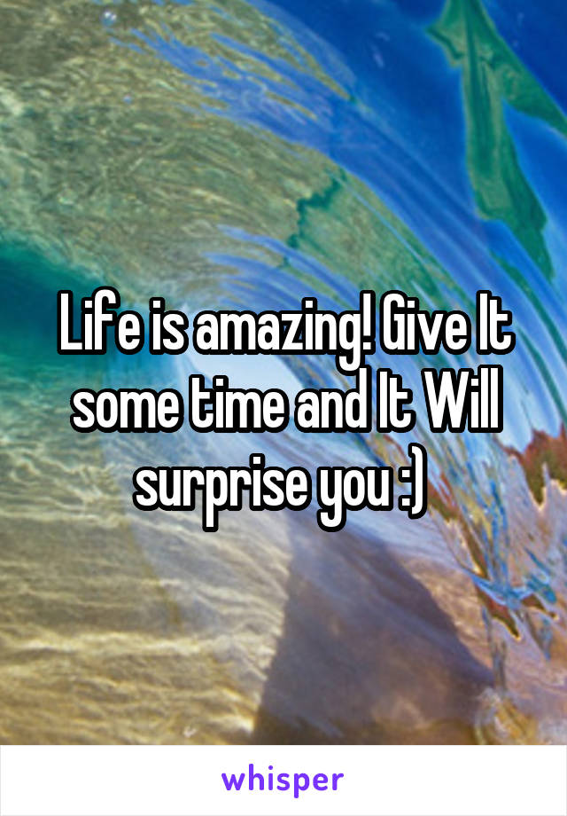 Life is amazing! Give It some time and It Will surprise you :) 