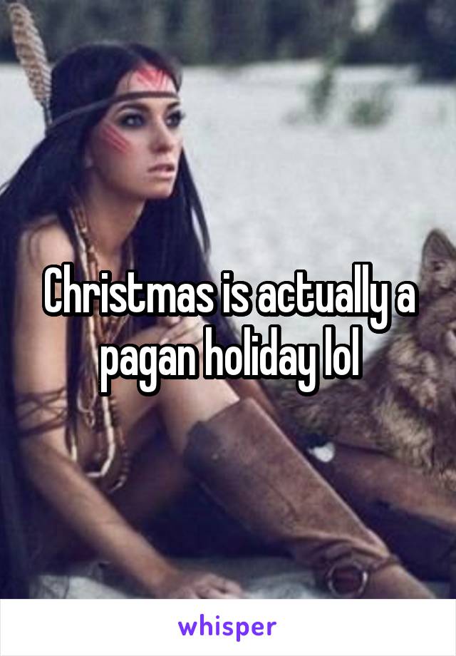 Christmas is actually a pagan holiday lol
