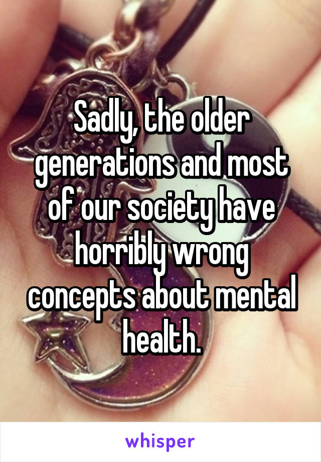 Sadly, the older generations and most of our society have horribly wrong concepts about mental health.