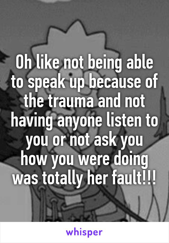 Oh like not being able to speak up because of the trauma and not having anyone listen to you or not ask you how you were doing was totally her fault!!!
