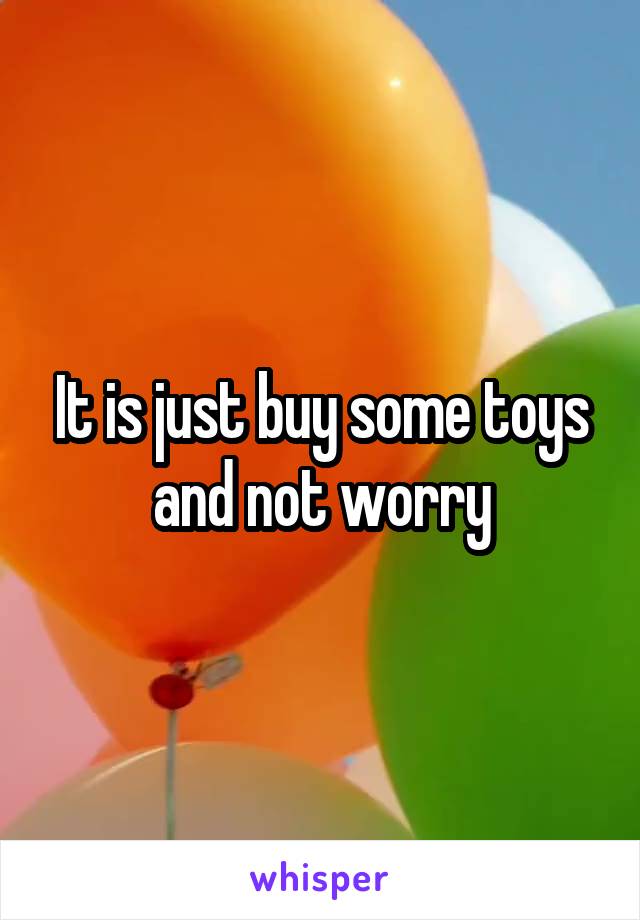 It is just buy some toys and not worry