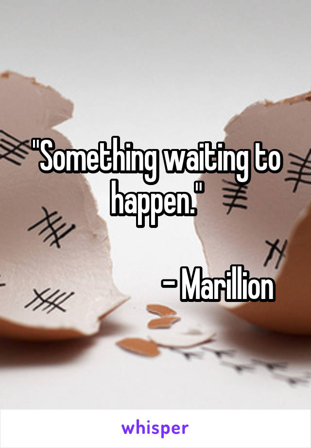 "Something waiting to happen."

                     - Marillion