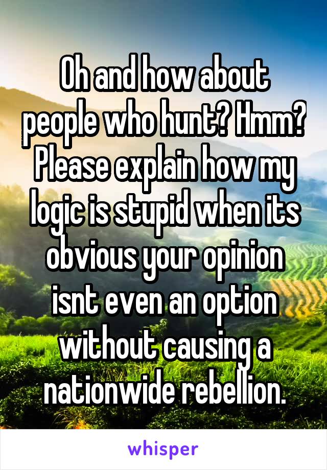 Oh and how about people who hunt? Hmm? Please explain how my logic is stupid when its obvious your opinion isnt even an option without causing a nationwide rebellion.