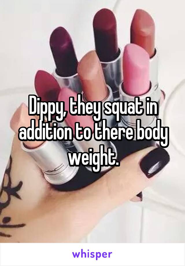 Dippy, they squat in addition to there body weight.