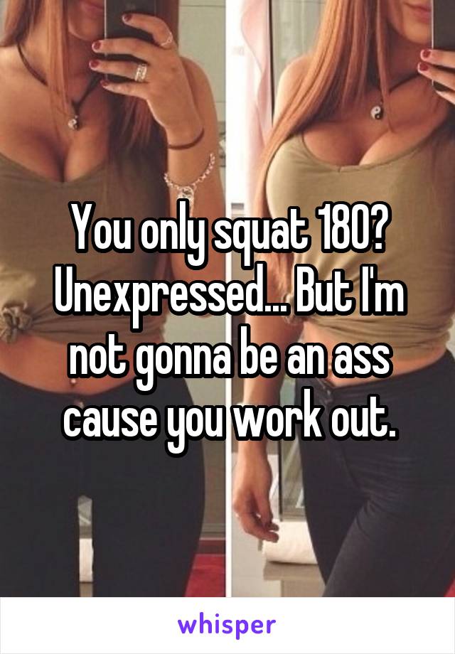 You only squat 180? Unexpressed... But I'm not gonna be an ass cause you work out.