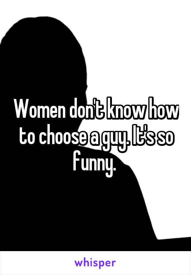 Women don't know how to choose a guy. It's so funny. 