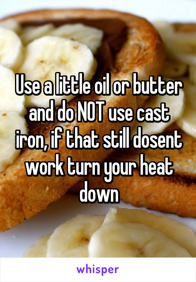 Use a little oil or butter and do NOT use cast iron, if that still dosent work turn your heat down