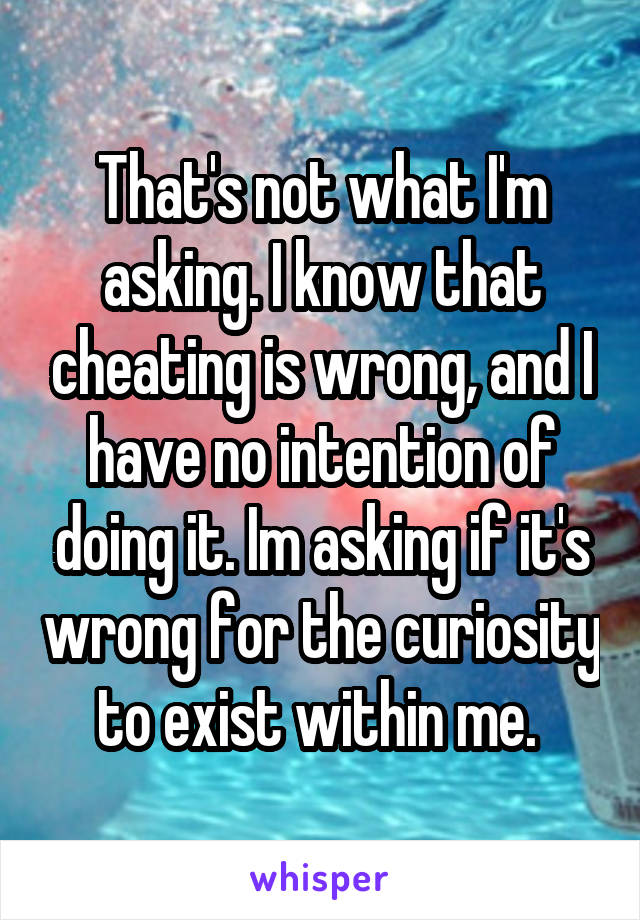 That's not what I'm asking. I know that cheating is wrong, and I have no intention of doing it. Im asking if it's wrong for the curiosity to exist within me. 