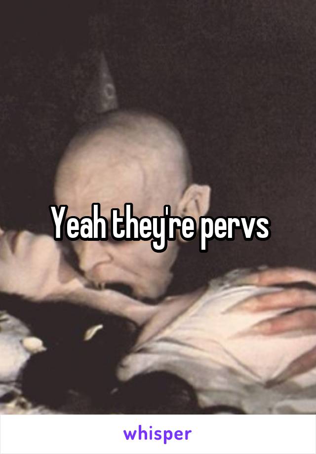 Yeah they're pervs