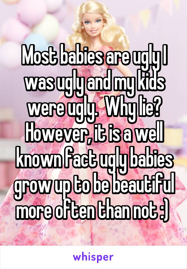 Most babies are ugly I was ugly and my kids were ugly.  Why lie? However, it is a well known fact ugly babies grow up to be beautiful more often than not :) 