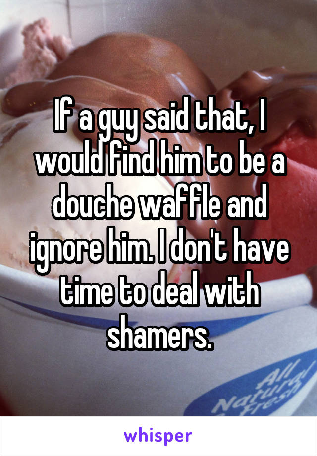 If a guy said that, I would find him to be a douche waffle and ignore him. I don't have time to deal with shamers.