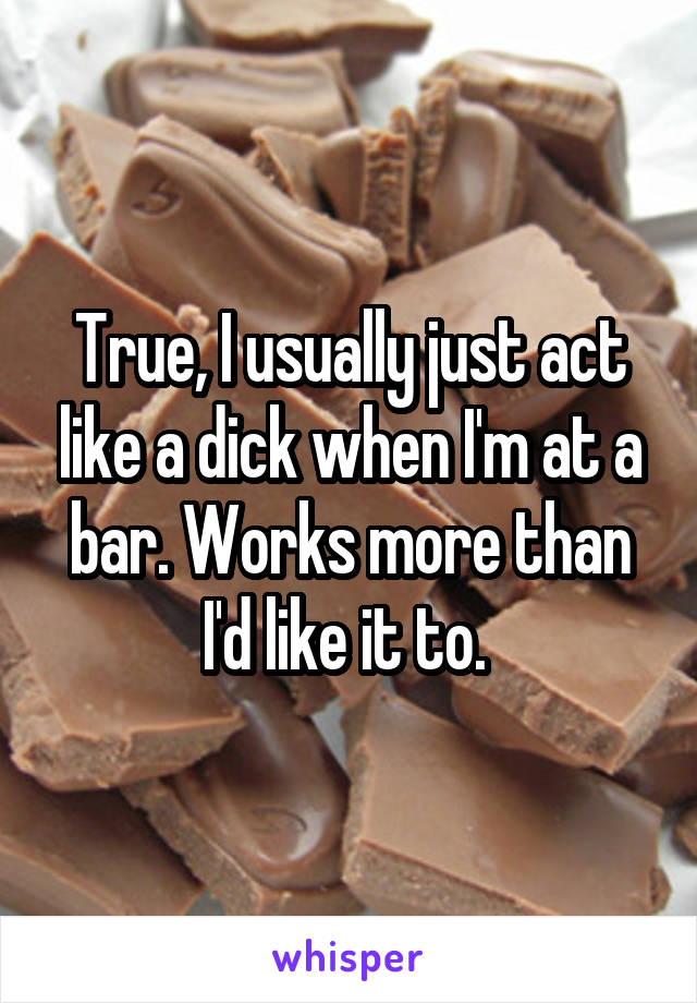 True, I usually just act like a dick when I'm at a bar. Works more than I'd like it to. 