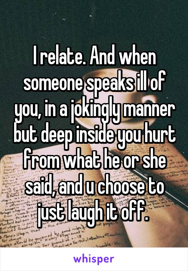 I relate. And when someone speaks ill of you, in a jokingly manner but deep inside you hurt from what he or she said, and u choose to just laugh it off. 