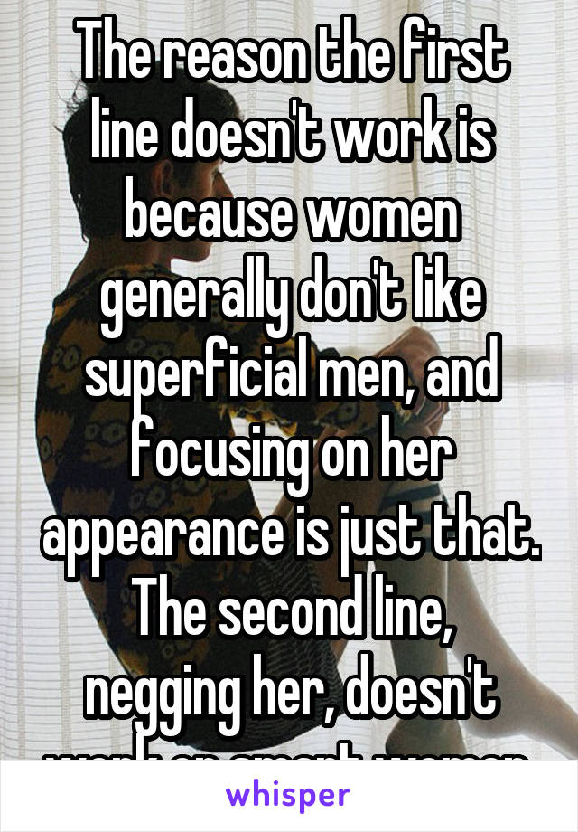 The reason the first line doesn't work is because women generally don't like superficial men, and focusing on her appearance is just that.
The second line, negging her, doesn't work on smart women 