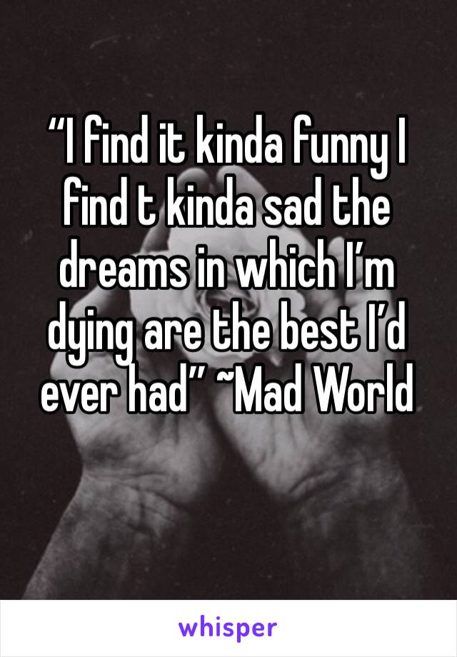 “I find it kinda funny I find t kinda sad the dreams in which I’m dying are the best I’d ever had” ~Mad World
