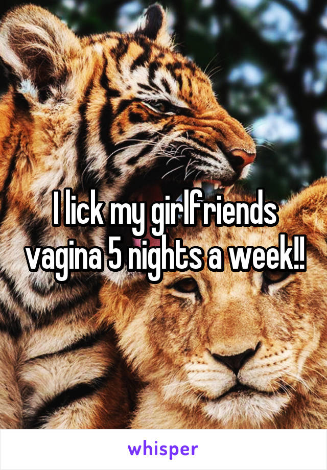 I lick my girlfriends vagina 5 nights a week!!