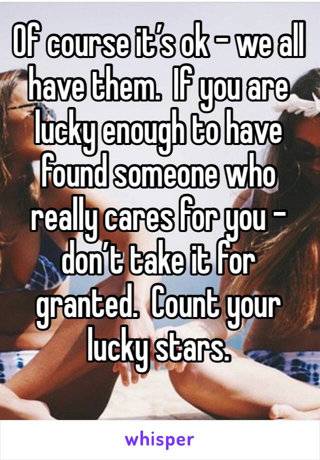 Of course it’s ok - we all have them.  If you are lucky enough to have found someone who really cares for you - don’t take it for granted.  Count your lucky stars. 