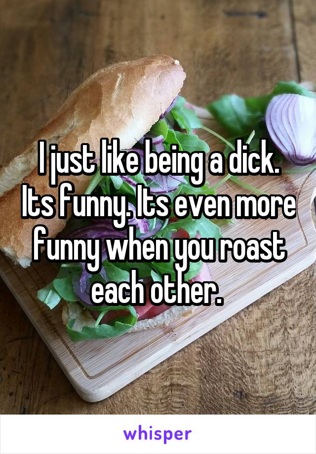 I just like being a dick. Its funny. Its even more funny when you roast each other. 