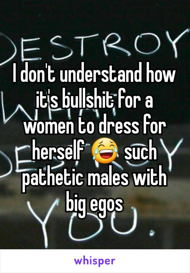 I don't understand how it's bullshit for a women to dress for herself 😂 such pathetic males with big egos