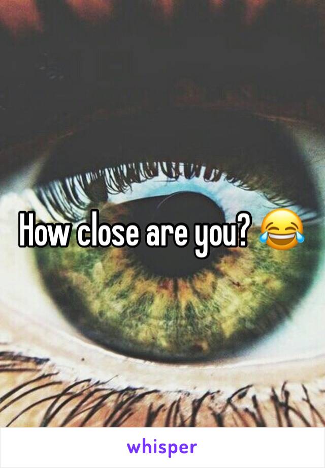 How close are you? 😂