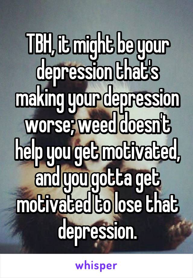 TBH, it might be your depression that's making your depression worse; weed doesn't help you get motivated, and you gotta get motivated to lose that depression.
