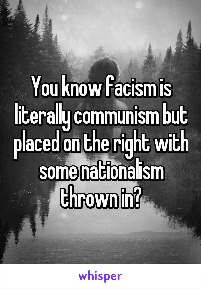 You know facism is literally communism but placed on the right with some nationalism thrown in?