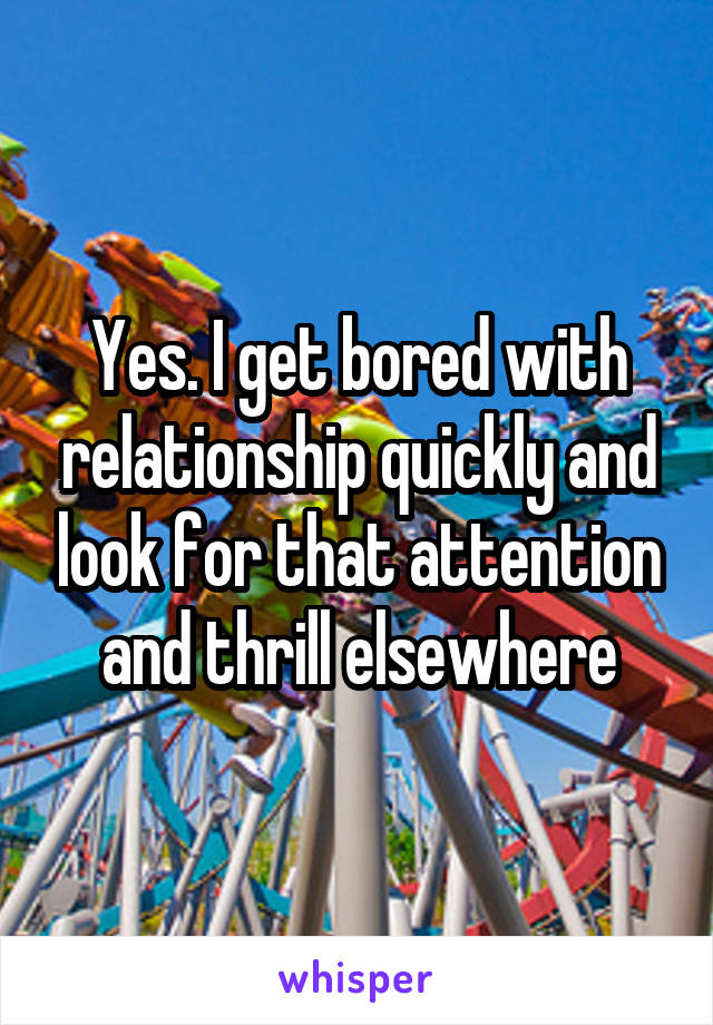 Yes. I get bored with relationship quickly and look for that attention and thrill elsewhere