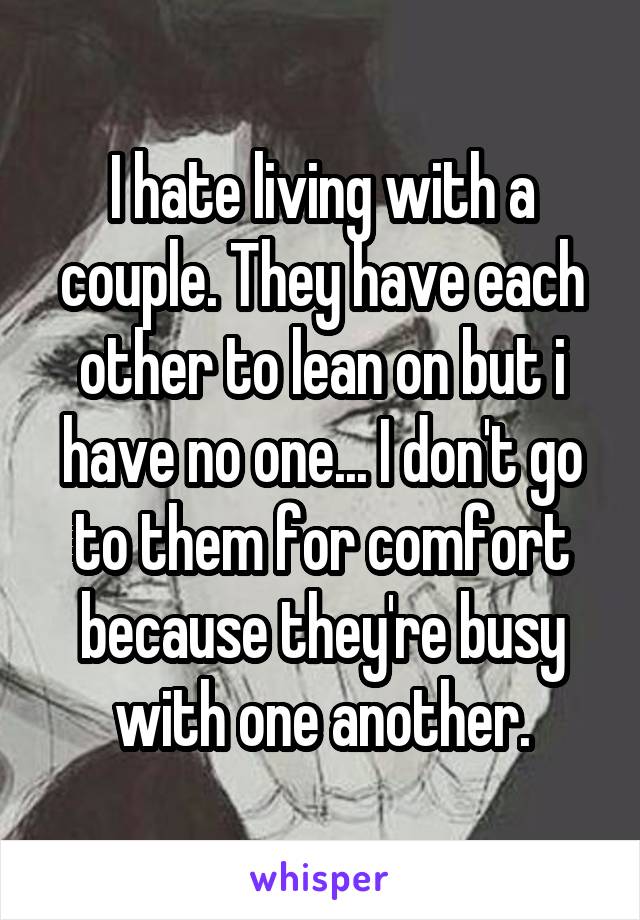 I hate living with a couple. They have each other to lean on but i have no one... I don't go to them for comfort because they're busy with one another.