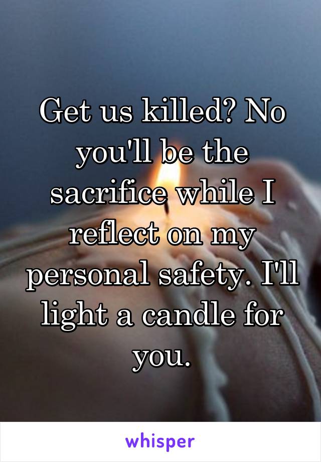 Get us killed? No you'll be the sacrifice while I reflect on my personal safety. I'll light a candle for you.