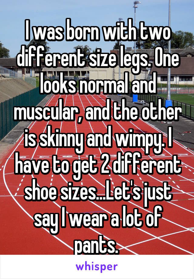 I was born with two different size legs. One looks normal and muscular, and the other is skinny and wimpy. I have to get 2 different shoe sizes...Let's just say I wear a lot of pants. 
