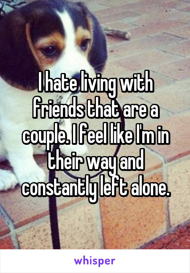 I hate living with friends that are a couple. I feel like I'm in their way and constantly left alone.