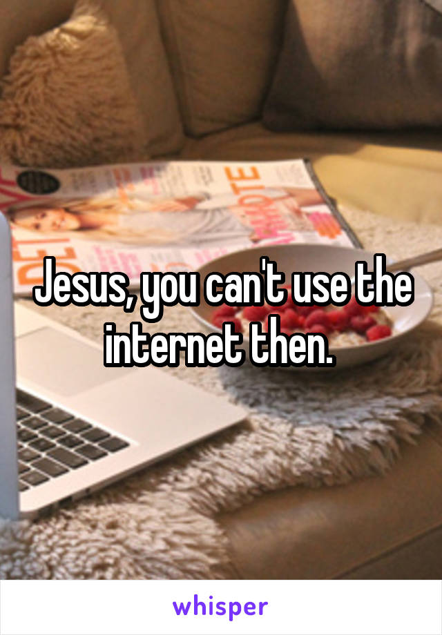 Jesus, you can't use the internet then. 