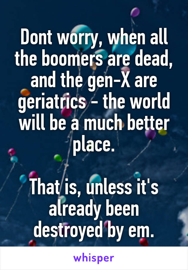 Dont worry, when all the boomers are dead, and the gen-X are geriatrics - the world will be a much better place.

That is, unless it's already been destroyed by em.