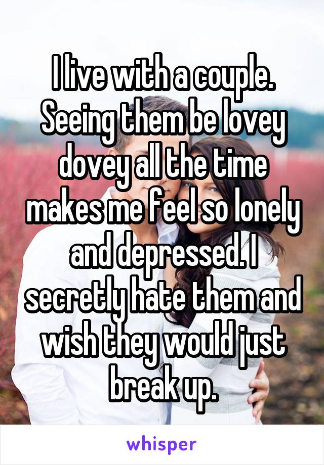 I live with a couple. Seeing them be lovey dovey all the time makes me feel so lonely and depressed. I secretly hate them and wish they would just break up.