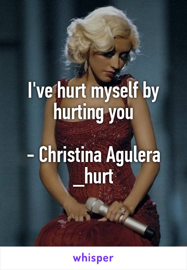I've hurt myself by hurting you

- Christina Agulera _hurt