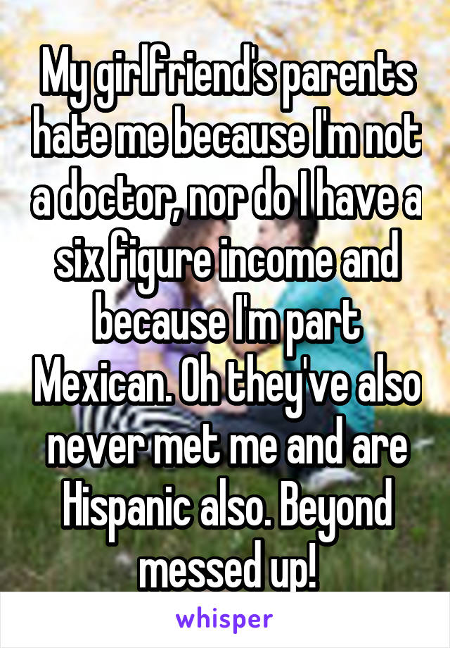 My girlfriend's parents hate me because I'm not a doctor, nor do I have a six figure income and because I'm part Mexican. Oh they've also never met me and are Hispanic also. Beyond messed up!