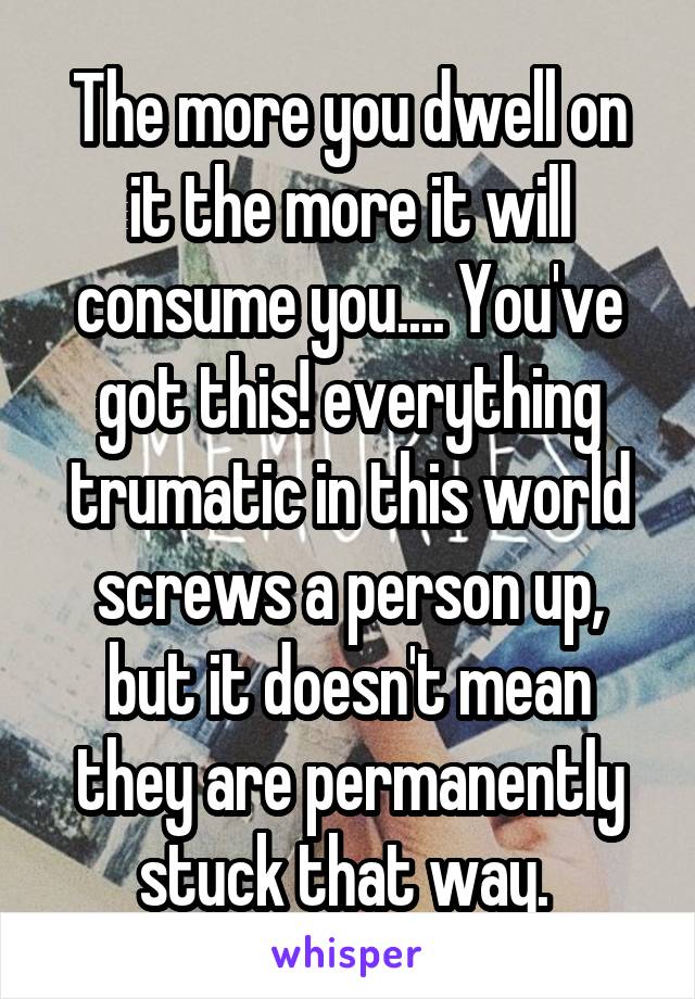 The more you dwell on it the more it will consume you.... You've got this! everything trumatic in this world screws a person up, but it doesn't mean they are permanently stuck that way. 