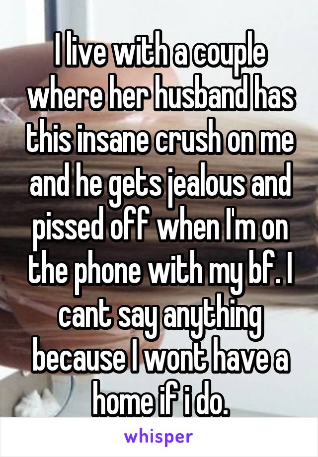 I live with a couple where her husband has this insane crush on me and he gets jealous and pissed off when I'm on the phone with my bf. I cant say anything because I wont have a home if i do.