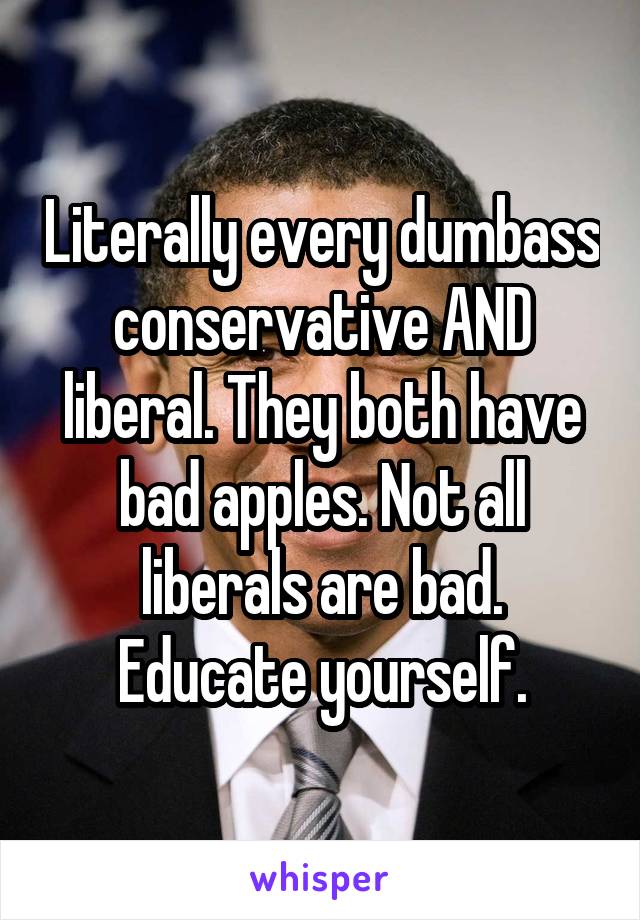 Literally every dumbass conservative AND liberal. They both have bad apples. Not all liberals are bad. Educate yourself.