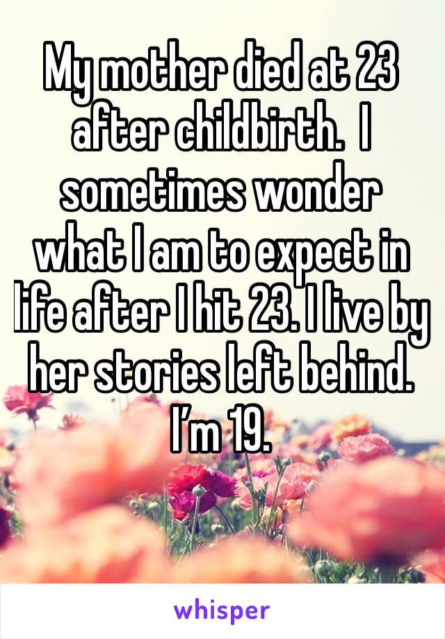 My mother died at 23 after childbirth.  I sometimes wonder what I am to expect in life after I hit 23. I live by her stories left behind. I’m 19.