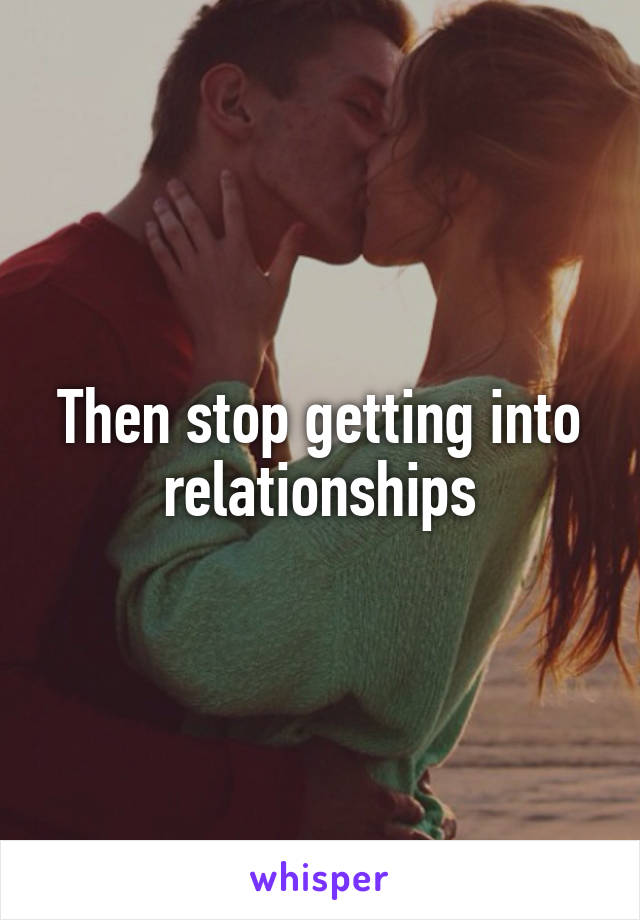 Then stop getting into relationships