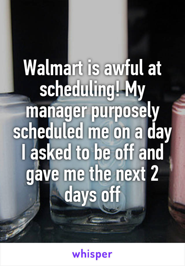 Walmart is awful at scheduling! My manager purposely scheduled me on a day I asked to be off and gave me the next 2 days off