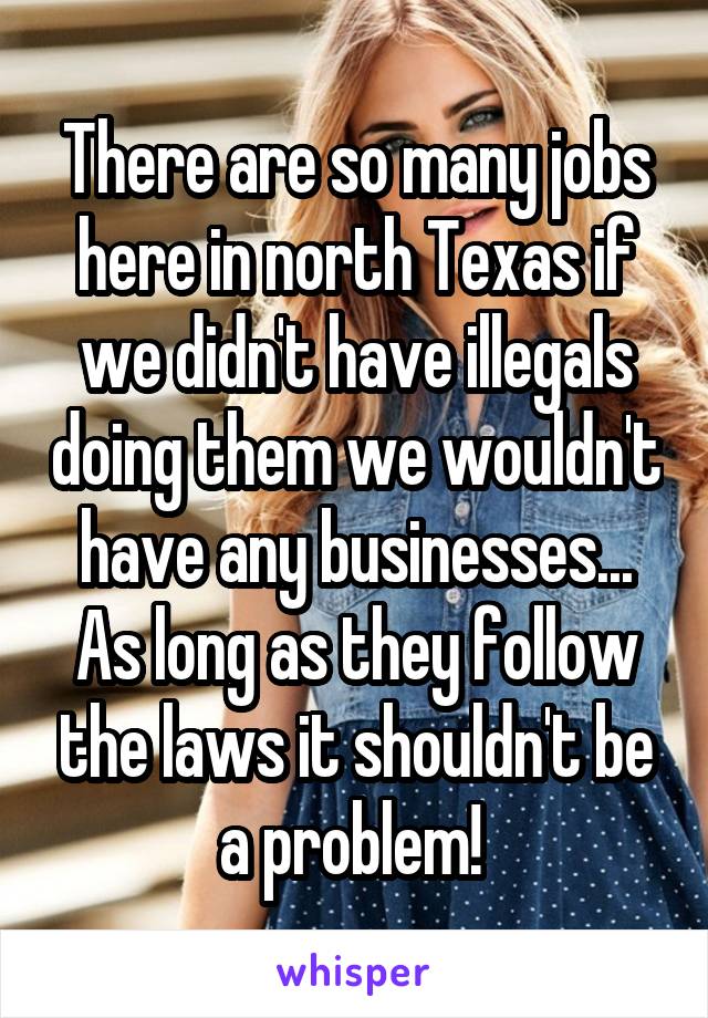 There are so many jobs here in north Texas if we didn't have illegals doing them we wouldn't have any businesses... As long as they follow the laws it shouldn't be a problem! 