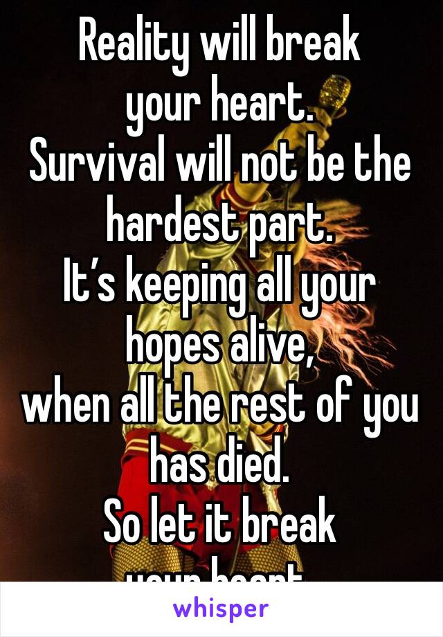 Reality will break your heart.
Survival will not be the hardest part.
It’s keeping all your hopes alive, 
when all the rest of you has died. 
So let it break your heart. 