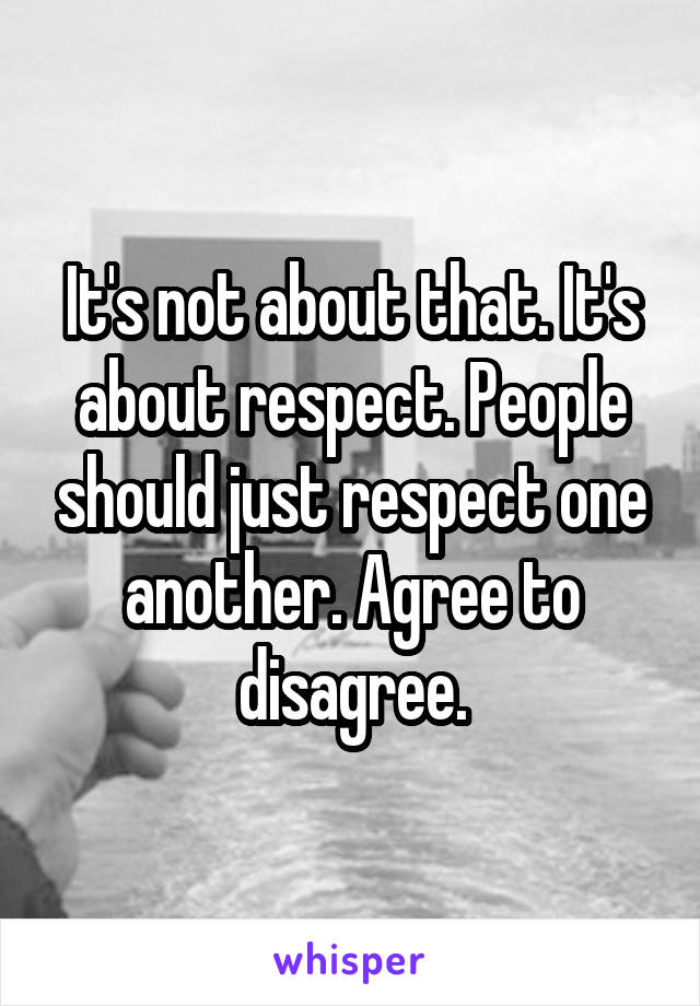 It's not about that. It's about respect. People should just respect one another. Agree to disagree.