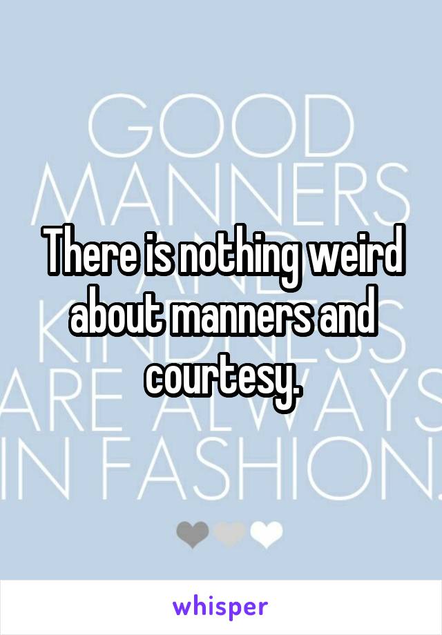 There is nothing weird about manners and courtesy.