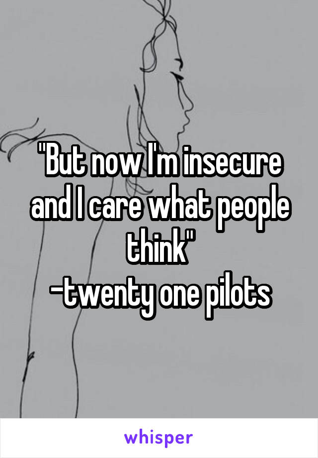 "But now I'm insecure and I care what people think"
-twenty one pilots