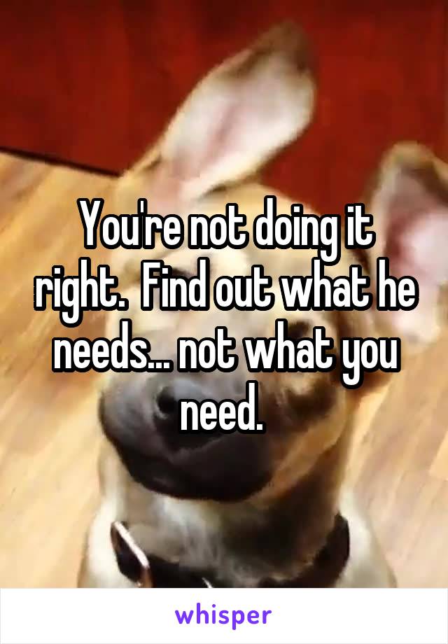 You're not doing it right.  Find out what he needs... not what you need. 