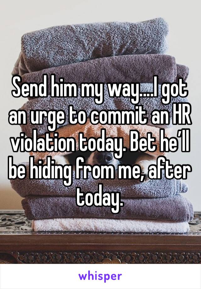 Send him my way....I got an urge to commit an HR violation today. Bet he’ll be hiding from me, after today.